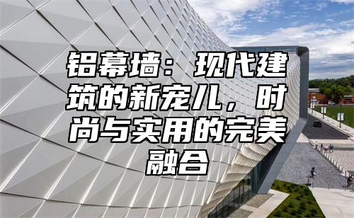 铝幕墙：现代建筑的新宠儿，时尚与实用的完美融合